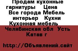 Продам кухонные гарнитуры! › Цена ­ 1 - Все города Мебель, интерьер » Кухни. Кухонная мебель   . Челябинская обл.,Усть-Катав г.